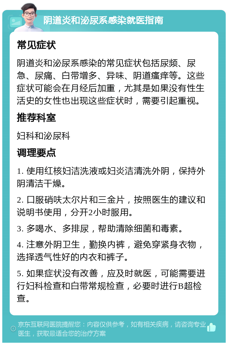 阴道炎和泌尿系感染就医指南 常见症状 阴道炎和泌尿系感染的常见症状包括尿频、尿急、尿痛、白带增多、异味、阴道瘙痒等。这些症状可能会在月经后加重，尤其是如果没有性生活史的女性也出现这些症状时，需要引起重视。 推荐科室 妇科和泌尿科 调理要点 1. 使用红核妇洁洗液或妇炎洁清洗外阴，保持外阴清洁干燥。 2. 口服硝呋太尔片和三金片，按照医生的建议和说明书使用，分开2小时服用。 3. 多喝水、多排尿，帮助清除细菌和毒素。 4. 注意外阴卫生，勤换内裤，避免穿紧身衣物，选择透气性好的内衣和裤子。 5. 如果症状没有改善，应及时就医，可能需要进行妇科检查和白带常规检查，必要时进行B超检查。