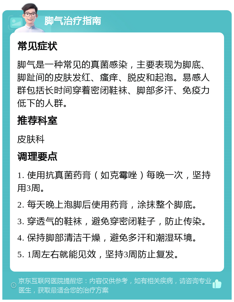 脚气治疗指南 常见症状 脚气是一种常见的真菌感染，主要表现为脚底、脚趾间的皮肤发红、瘙痒、脱皮和起泡。易感人群包括长时间穿着密闭鞋袜、脚部多汗、免疫力低下的人群。 推荐科室 皮肤科 调理要点 1. 使用抗真菌药膏（如克霉唑）每晚一次，坚持用3周。 2. 每天晚上泡脚后使用药膏，涂抹整个脚底。 3. 穿透气的鞋袜，避免穿密闭鞋子，防止传染。 4. 保持脚部清洁干燥，避免多汗和潮湿环境。 5. 1周左右就能见效，坚持3周防止复发。