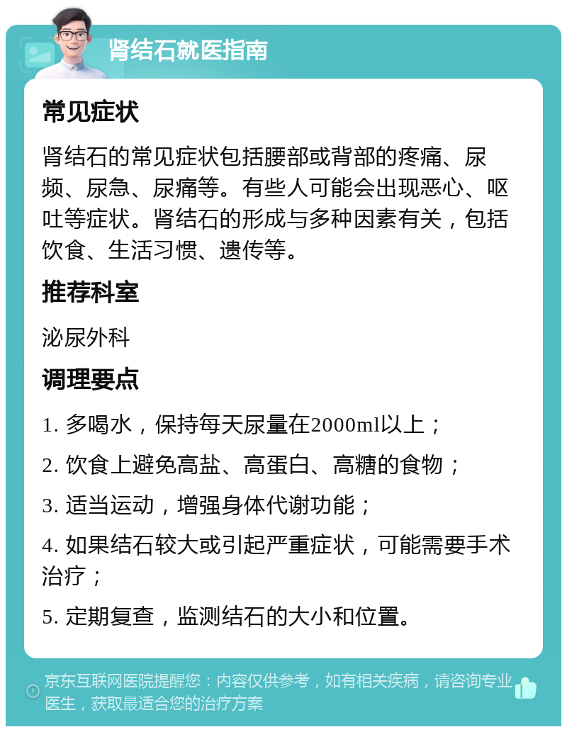 肾结石就医指南 常见症状 肾结石的常见症状包括腰部或背部的疼痛、尿频、尿急、尿痛等。有些人可能会出现恶心、呕吐等症状。肾结石的形成与多种因素有关，包括饮食、生活习惯、遗传等。 推荐科室 泌尿外科 调理要点 1. 多喝水，保持每天尿量在2000ml以上； 2. 饮食上避免高盐、高蛋白、高糖的食物； 3. 适当运动，增强身体代谢功能； 4. 如果结石较大或引起严重症状，可能需要手术治疗； 5. 定期复查，监测结石的大小和位置。