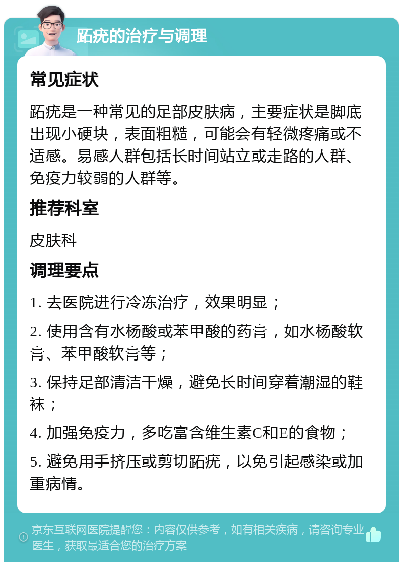 跖疣的治疗与调理 常见症状 跖疣是一种常见的足部皮肤病，主要症状是脚底出现小硬块，表面粗糙，可能会有轻微疼痛或不适感。易感人群包括长时间站立或走路的人群、免疫力较弱的人群等。 推荐科室 皮肤科 调理要点 1. 去医院进行冷冻治疗，效果明显； 2. 使用含有水杨酸或苯甲酸的药膏，如水杨酸软膏、苯甲酸软膏等； 3. 保持足部清洁干燥，避免长时间穿着潮湿的鞋袜； 4. 加强免疫力，多吃富含维生素C和E的食物； 5. 避免用手挤压或剪切跖疣，以免引起感染或加重病情。