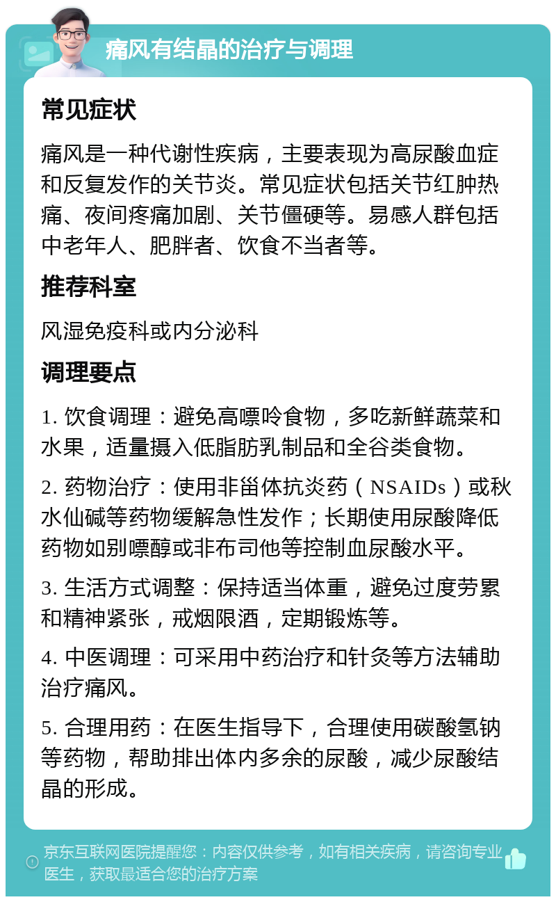 痛风有结晶的治疗与调理 常见症状 痛风是一种代谢性疾病，主要表现为高尿酸血症和反复发作的关节炎。常见症状包括关节红肿热痛、夜间疼痛加剧、关节僵硬等。易感人群包括中老年人、肥胖者、饮食不当者等。 推荐科室 风湿免疫科或内分泌科 调理要点 1. 饮食调理：避免高嘌呤食物，多吃新鲜蔬菜和水果，适量摄入低脂肪乳制品和全谷类食物。 2. 药物治疗：使用非甾体抗炎药（NSAIDs）或秋水仙碱等药物缓解急性发作；长期使用尿酸降低药物如别嘌醇或非布司他等控制血尿酸水平。 3. 生活方式调整：保持适当体重，避免过度劳累和精神紧张，戒烟限酒，定期锻炼等。 4. 中医调理：可采用中药治疗和针灸等方法辅助治疗痛风。 5. 合理用药：在医生指导下，合理使用碳酸氢钠等药物，帮助排出体内多余的尿酸，减少尿酸结晶的形成。