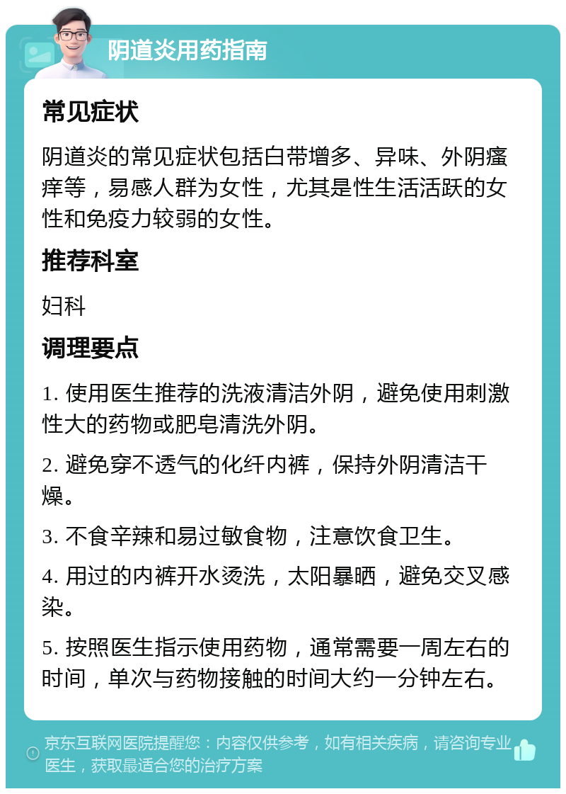 阴道炎用药指南 常见症状 阴道炎的常见症状包括白带增多、异味、外阴瘙痒等，易感人群为女性，尤其是性生活活跃的女性和免疫力较弱的女性。 推荐科室 妇科 调理要点 1. 使用医生推荐的洗液清洁外阴，避免使用刺激性大的药物或肥皂清洗外阴。 2. 避免穿不透气的化纤内裤，保持外阴清洁干燥。 3. 不食辛辣和易过敏食物，注意饮食卫生。 4. 用过的内裤开水烫洗，太阳暴晒，避免交叉感染。 5. 按照医生指示使用药物，通常需要一周左右的时间，单次与药物接触的时间大约一分钟左右。