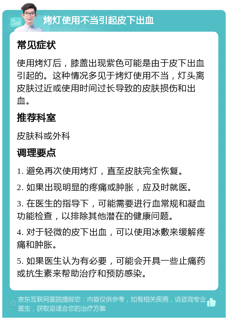 烤灯使用不当引起皮下出血 常见症状 使用烤灯后，膝盖出现紫色可能是由于皮下出血引起的。这种情况多见于烤灯使用不当，灯头离皮肤过近或使用时间过长导致的皮肤损伤和出血。 推荐科室 皮肤科或外科 调理要点 1. 避免再次使用烤灯，直至皮肤完全恢复。 2. 如果出现明显的疼痛或肿胀，应及时就医。 3. 在医生的指导下，可能需要进行血常规和凝血功能检查，以排除其他潜在的健康问题。 4. 对于轻微的皮下出血，可以使用冰敷来缓解疼痛和肿胀。 5. 如果医生认为有必要，可能会开具一些止痛药或抗生素来帮助治疗和预防感染。