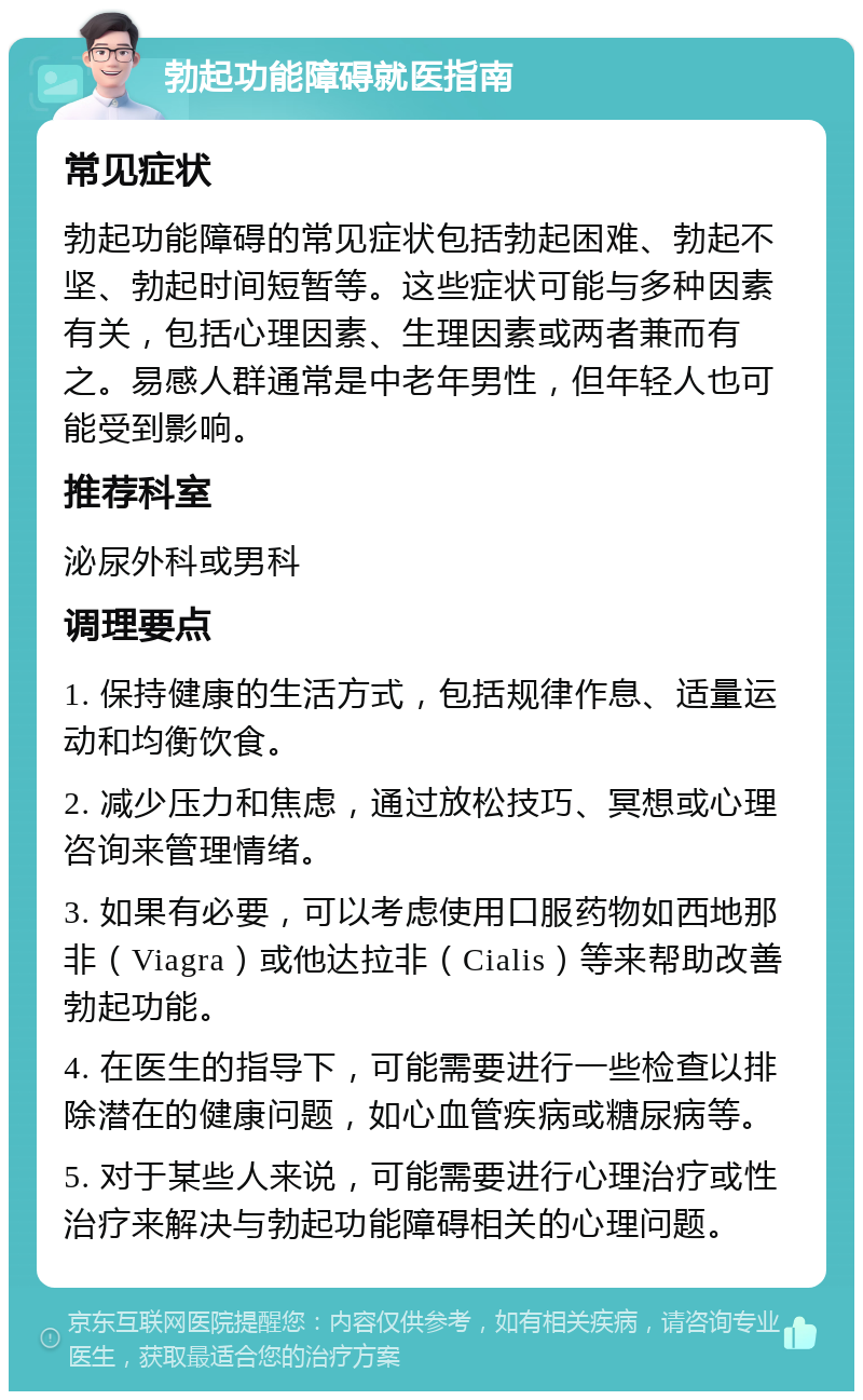 勃起功能障碍就医指南 常见症状 勃起功能障碍的常见症状包括勃起困难、勃起不坚、勃起时间短暂等。这些症状可能与多种因素有关，包括心理因素、生理因素或两者兼而有之。易感人群通常是中老年男性，但年轻人也可能受到影响。 推荐科室 泌尿外科或男科 调理要点 1. 保持健康的生活方式，包括规律作息、适量运动和均衡饮食。 2. 减少压力和焦虑，通过放松技巧、冥想或心理咨询来管理情绪。 3. 如果有必要，可以考虑使用口服药物如西地那非（Viagra）或他达拉非（Cialis）等来帮助改善勃起功能。 4. 在医生的指导下，可能需要进行一些检查以排除潜在的健康问题，如心血管疾病或糖尿病等。 5. 对于某些人来说，可能需要进行心理治疗或性治疗来解决与勃起功能障碍相关的心理问题。