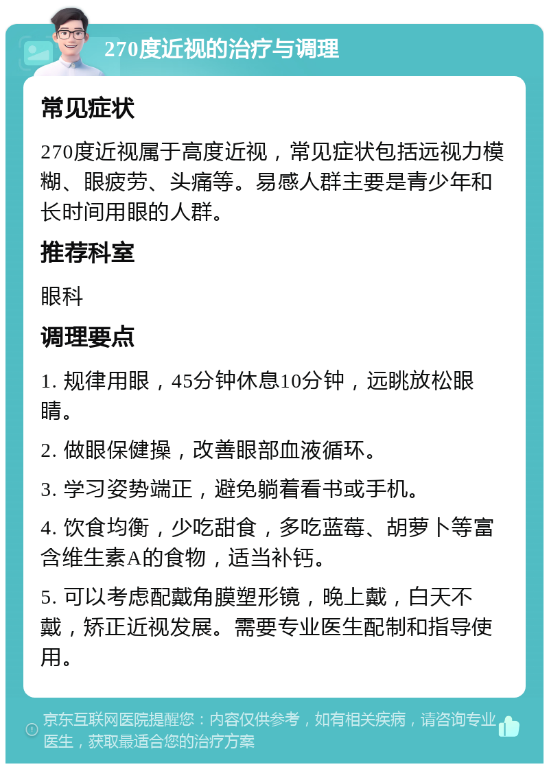 270度近视的治疗与调理 常见症状 270度近视属于高度近视，常见症状包括远视力模糊、眼疲劳、头痛等。易感人群主要是青少年和长时间用眼的人群。 推荐科室 眼科 调理要点 1. 规律用眼，45分钟休息10分钟，远眺放松眼睛。 2. 做眼保健操，改善眼部血液循环。 3. 学习姿势端正，避免躺着看书或手机。 4. 饮食均衡，少吃甜食，多吃蓝莓、胡萝卜等富含维生素A的食物，适当补钙。 5. 可以考虑配戴角膜塑形镜，晚上戴，白天不戴，矫正近视发展。需要专业医生配制和指导使用。