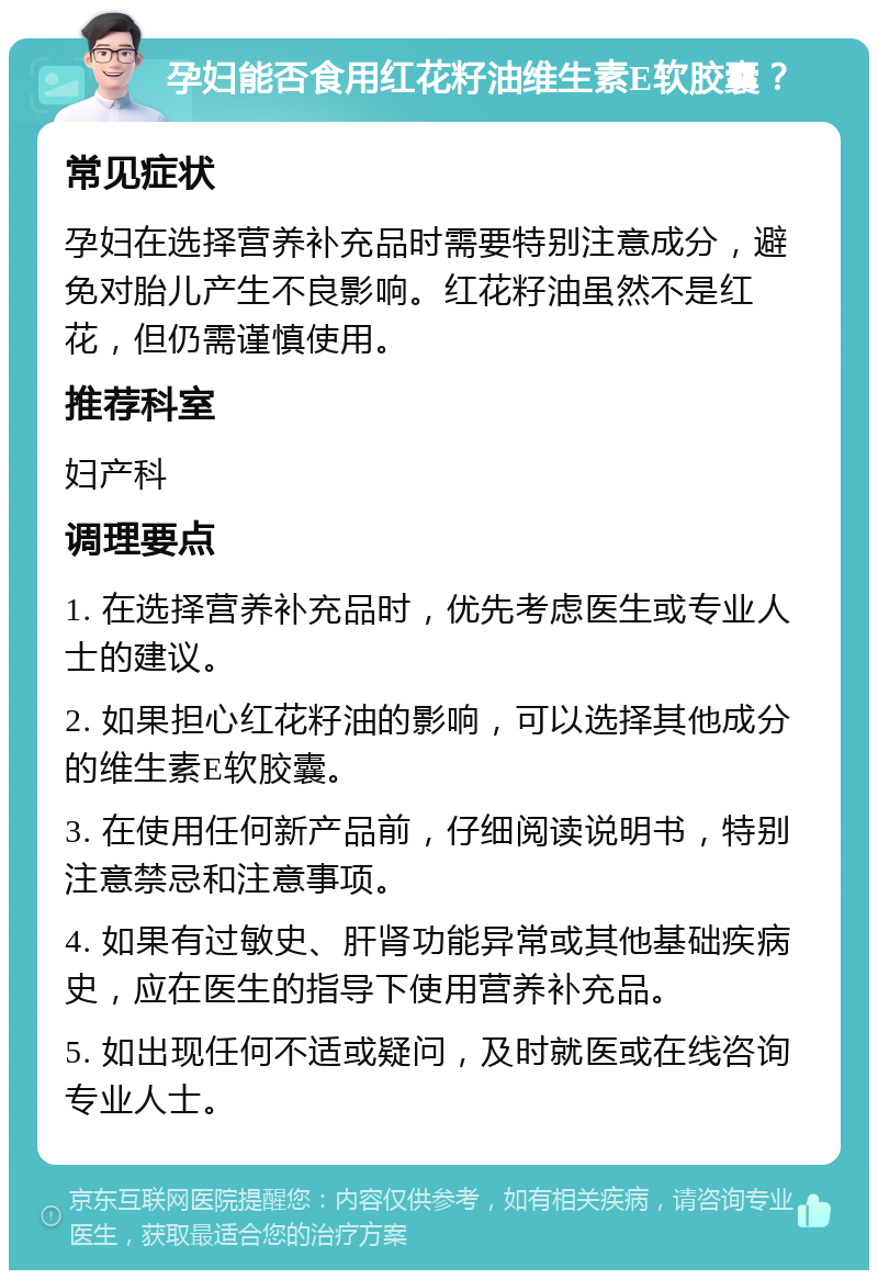 孕妇能否食用红花籽油维生素E软胶囊？ 常见症状 孕妇在选择营养补充品时需要特别注意成分，避免对胎儿产生不良影响。红花籽油虽然不是红花，但仍需谨慎使用。 推荐科室 妇产科 调理要点 1. 在选择营养补充品时，优先考虑医生或专业人士的建议。 2. 如果担心红花籽油的影响，可以选择其他成分的维生素E软胶囊。 3. 在使用任何新产品前，仔细阅读说明书，特别注意禁忌和注意事项。 4. 如果有过敏史、肝肾功能异常或其他基础疾病史，应在医生的指导下使用营养补充品。 5. 如出现任何不适或疑问，及时就医或在线咨询专业人士。