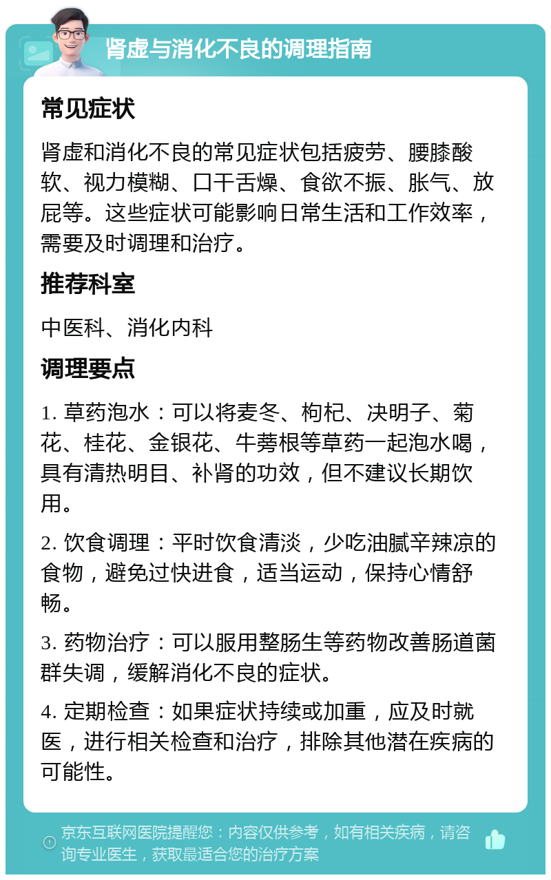 肾虚与消化不良的调理指南 常见症状 肾虚和消化不良的常见症状包括疲劳、腰膝酸软、视力模糊、口干舌燥、食欲不振、胀气、放屁等。这些症状可能影响日常生活和工作效率，需要及时调理和治疗。 推荐科室 中医科、消化内科 调理要点 1. 草药泡水：可以将麦冬、枸杞、决明子、菊花、桂花、金银花、牛蒡根等草药一起泡水喝，具有清热明目、补肾的功效，但不建议长期饮用。 2. 饮食调理：平时饮食清淡，少吃油腻辛辣凉的食物，避免过快进食，适当运动，保持心情舒畅。 3. 药物治疗：可以服用整肠生等药物改善肠道菌群失调，缓解消化不良的症状。 4. 定期检查：如果症状持续或加重，应及时就医，进行相关检查和治疗，排除其他潜在疾病的可能性。