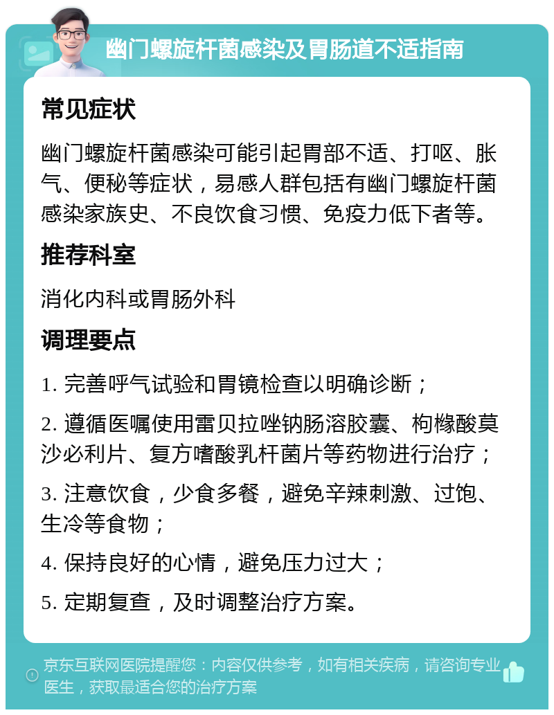 幽门螺旋杆菌感染及胃肠道不适指南 常见症状 幽门螺旋杆菌感染可能引起胃部不适、打呕、胀气、便秘等症状，易感人群包括有幽门螺旋杆菌感染家族史、不良饮食习惯、免疫力低下者等。 推荐科室 消化内科或胃肠外科 调理要点 1. 完善呼气试验和胃镜检查以明确诊断； 2. 遵循医嘱使用雷贝拉唑钠肠溶胶囊、枸橼酸莫沙必利片、复方嗜酸乳杆菌片等药物进行治疗； 3. 注意饮食，少食多餐，避免辛辣刺激、过饱、生冷等食物； 4. 保持良好的心情，避免压力过大； 5. 定期复查，及时调整治疗方案。