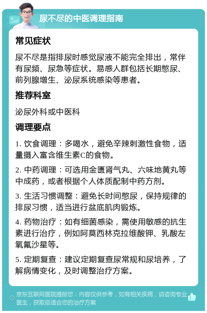 尿不尽的中医调理指南 常见症状 尿不尽是指排尿时感觉尿液不能完全排出，常伴有尿频、尿急等症状。易感人群包括长期憋尿、前列腺增生、泌尿系统感染等患者。 推荐科室 泌尿外科或中医科 调理要点 1. 饮食调理：多喝水，避免辛辣刺激性食物，适量摄入富含维生素C的食物。 2. 中药调理：可选用金匮肾气丸、六味地黄丸等中成药，或者根据个人体质配制中药方剂。 3. 生活习惯调整：避免长时间憋尿，保持规律的排尿习惯，适当进行盆底肌肉锻炼。 4. 药物治疗：如有细菌感染，需使用敏感的抗生素进行治疗，例如阿莫西林克拉维酸钾、乳酸左氧氟沙星等。 5. 定期复查：建议定期复查尿常规和尿培养，了解病情变化，及时调整治疗方案。