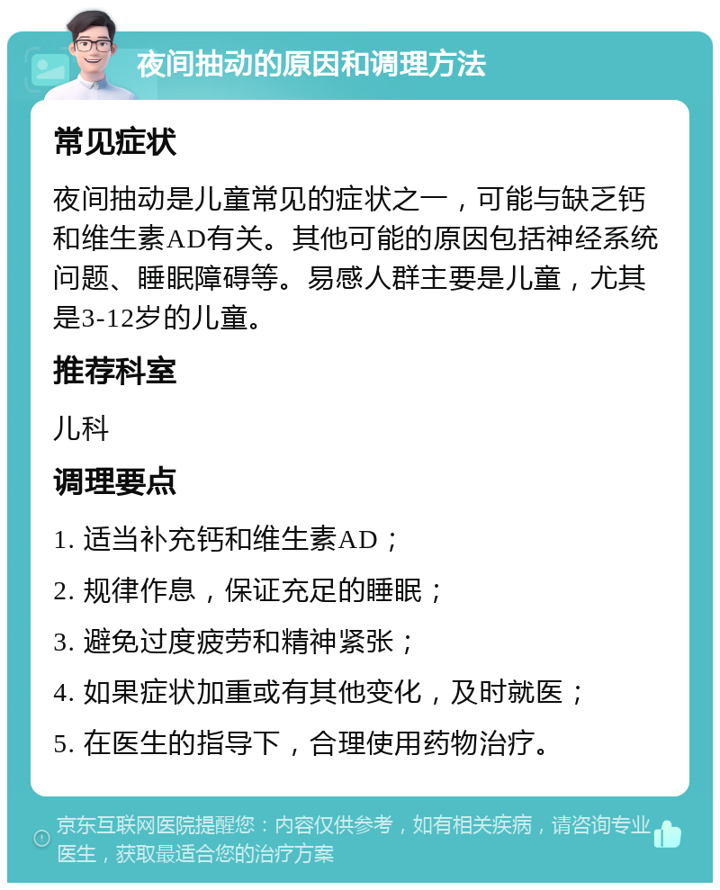 夜间抽动的原因和调理方法 常见症状 夜间抽动是儿童常见的症状之一，可能与缺乏钙和维生素AD有关。其他可能的原因包括神经系统问题、睡眠障碍等。易感人群主要是儿童，尤其是3-12岁的儿童。 推荐科室 儿科 调理要点 1. 适当补充钙和维生素AD； 2. 规律作息，保证充足的睡眠； 3. 避免过度疲劳和精神紧张； 4. 如果症状加重或有其他变化，及时就医； 5. 在医生的指导下，合理使用药物治疗。