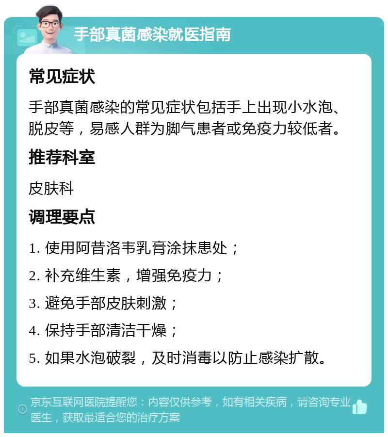 手部真菌感染就医指南 常见症状 手部真菌感染的常见症状包括手上出现小水泡、脱皮等，易感人群为脚气患者或免疫力较低者。 推荐科室 皮肤科 调理要点 1. 使用阿昔洛韦乳膏涂抹患处； 2. 补充维生素，增强免疫力； 3. 避免手部皮肤刺激； 4. 保持手部清洁干燥； 5. 如果水泡破裂，及时消毒以防止感染扩散。