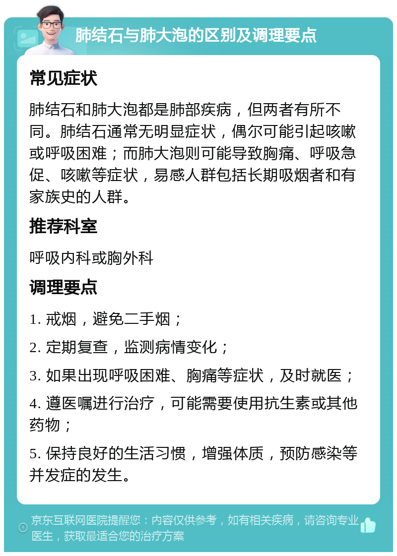 肺结石与肺大泡的区别及调理要点 常见症状 肺结石和肺大泡都是肺部疾病，但两者有所不同。肺结石通常无明显症状，偶尔可能引起咳嗽或呼吸困难；而肺大泡则可能导致胸痛、呼吸急促、咳嗽等症状，易感人群包括长期吸烟者和有家族史的人群。 推荐科室 呼吸内科或胸外科 调理要点 1. 戒烟，避免二手烟； 2. 定期复查，监测病情变化； 3. 如果出现呼吸困难、胸痛等症状，及时就医； 4. 遵医嘱进行治疗，可能需要使用抗生素或其他药物； 5. 保持良好的生活习惯，增强体质，预防感染等并发症的发生。