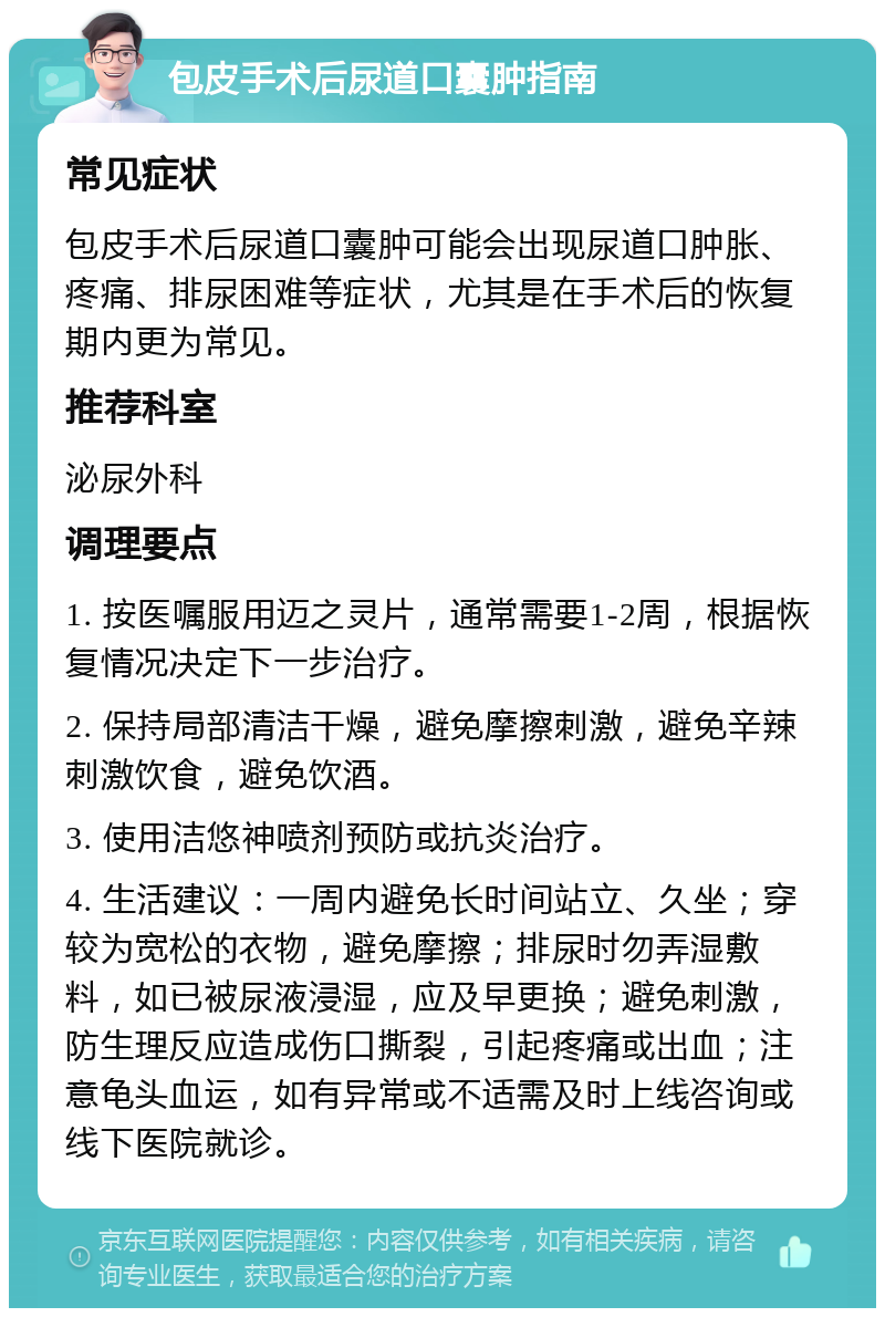 包皮手术后尿道口囊肿指南 常见症状 包皮手术后尿道口囊肿可能会出现尿道口肿胀、疼痛、排尿困难等症状，尤其是在手术后的恢复期内更为常见。 推荐科室 泌尿外科 调理要点 1. 按医嘱服用迈之灵片，通常需要1-2周，根据恢复情况决定下一步治疗。 2. 保持局部清洁干燥，避免摩擦刺激，避免辛辣刺激饮食，避免饮酒。 3. 使用洁悠神喷剂预防或抗炎治疗。 4. 生活建议：一周内避免长时间站立、久坐；穿较为宽松的衣物，避免摩擦；排尿时勿弄湿敷料，如已被尿液浸湿，应及早更换；避免刺激，防生理反应造成伤口撕裂，引起疼痛或出血；注意龟头血运，如有异常或不适需及时上线咨询或线下医院就诊。