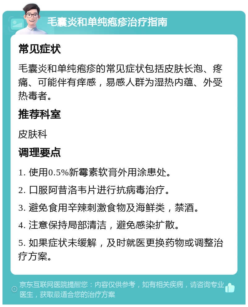 毛囊炎和单纯疱疹治疗指南 常见症状 毛囊炎和单纯疱疹的常见症状包括皮肤长泡、疼痛、可能伴有痒感，易感人群为湿热内蕴、外受热毒者。 推荐科室 皮肤科 调理要点 1. 使用0.5%新霉素软膏外用涂患处。 2. 口服阿昔洛韦片进行抗病毒治疗。 3. 避免食用辛辣刺激食物及海鲜类，禁酒。 4. 注意保持局部清洁，避免感染扩散。 5. 如果症状未缓解，及时就医更换药物或调整治疗方案。