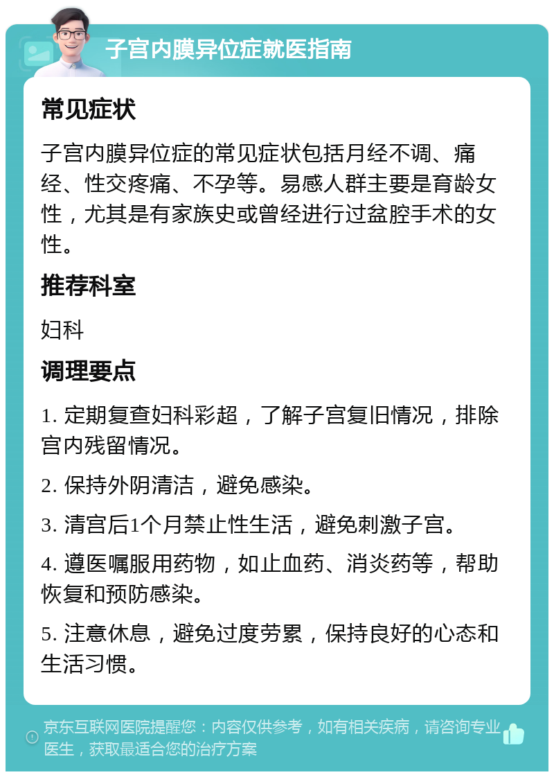 子宫内膜异位症就医指南 常见症状 子宫内膜异位症的常见症状包括月经不调、痛经、性交疼痛、不孕等。易感人群主要是育龄女性，尤其是有家族史或曾经进行过盆腔手术的女性。 推荐科室 妇科 调理要点 1. 定期复查妇科彩超，了解子宫复旧情况，排除宫内残留情况。 2. 保持外阴清洁，避免感染。 3. 清宫后1个月禁止性生活，避免刺激子宫。 4. 遵医嘱服用药物，如止血药、消炎药等，帮助恢复和预防感染。 5. 注意休息，避免过度劳累，保持良好的心态和生活习惯。