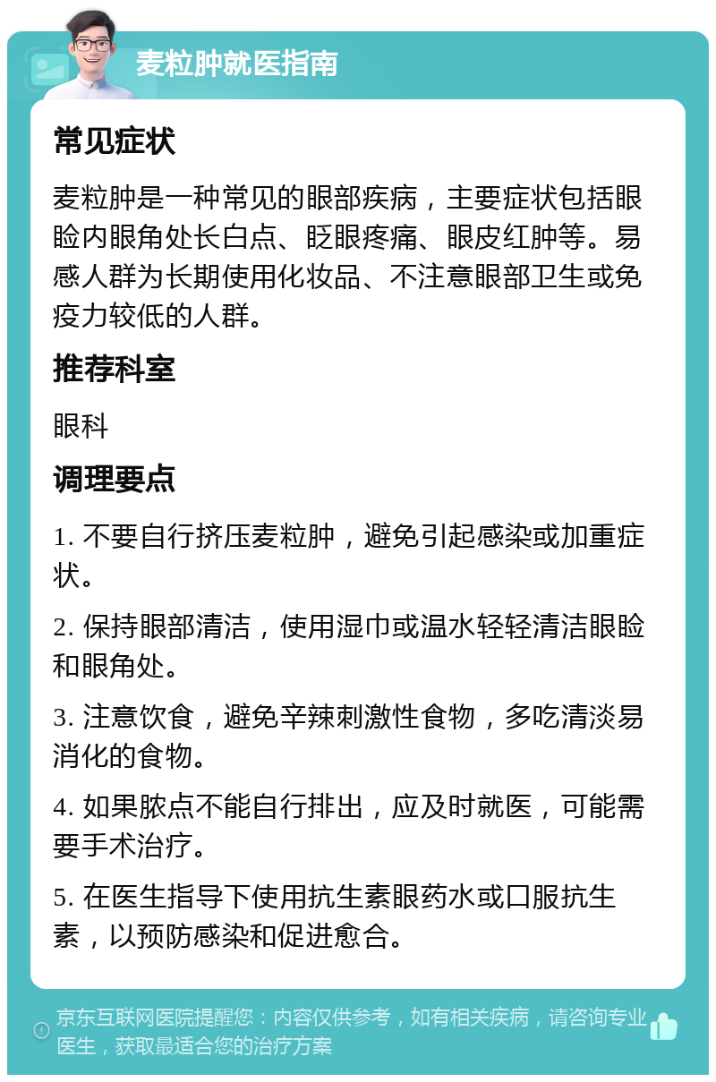 麦粒肿就医指南 常见症状 麦粒肿是一种常见的眼部疾病，主要症状包括眼睑内眼角处长白点、眨眼疼痛、眼皮红肿等。易感人群为长期使用化妆品、不注意眼部卫生或免疫力较低的人群。 推荐科室 眼科 调理要点 1. 不要自行挤压麦粒肿，避免引起感染或加重症状。 2. 保持眼部清洁，使用湿巾或温水轻轻清洁眼睑和眼角处。 3. 注意饮食，避免辛辣刺激性食物，多吃清淡易消化的食物。 4. 如果脓点不能自行排出，应及时就医，可能需要手术治疗。 5. 在医生指导下使用抗生素眼药水或口服抗生素，以预防感染和促进愈合。