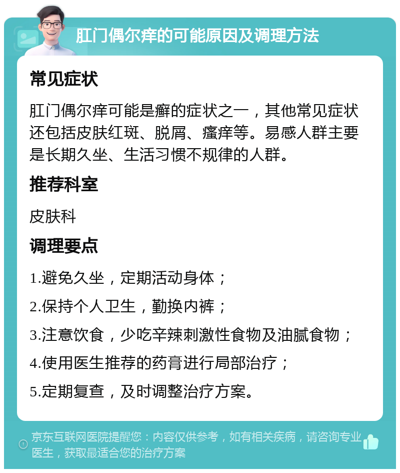 肛门偶尔痒的可能原因及调理方法 常见症状 肛门偶尔痒可能是癣的症状之一，其他常见症状还包括皮肤红斑、脱屑、瘙痒等。易感人群主要是长期久坐、生活习惯不规律的人群。 推荐科室 皮肤科 调理要点 1.避免久坐，定期活动身体； 2.保持个人卫生，勤换内裤； 3.注意饮食，少吃辛辣刺激性食物及油腻食物； 4.使用医生推荐的药膏进行局部治疗； 5.定期复查，及时调整治疗方案。