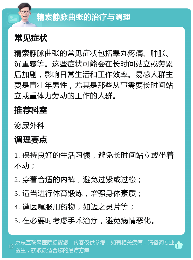 精索静脉曲张的治疗与调理 常见症状 精索静脉曲张的常见症状包括睾丸疼痛、肿胀、沉重感等。这些症状可能会在长时间站立或劳累后加剧，影响日常生活和工作效率。易感人群主要是青壮年男性，尤其是那些从事需要长时间站立或重体力劳动的工作的人群。 推荐科室 泌尿外科 调理要点 1. 保持良好的生活习惯，避免长时间站立或坐着不动； 2. 穿着合适的内裤，避免过紧或过松； 3. 适当进行体育锻炼，增强身体素质； 4. 遵医嘱服用药物，如迈之灵片等； 5. 在必要时考虑手术治疗，避免病情恶化。