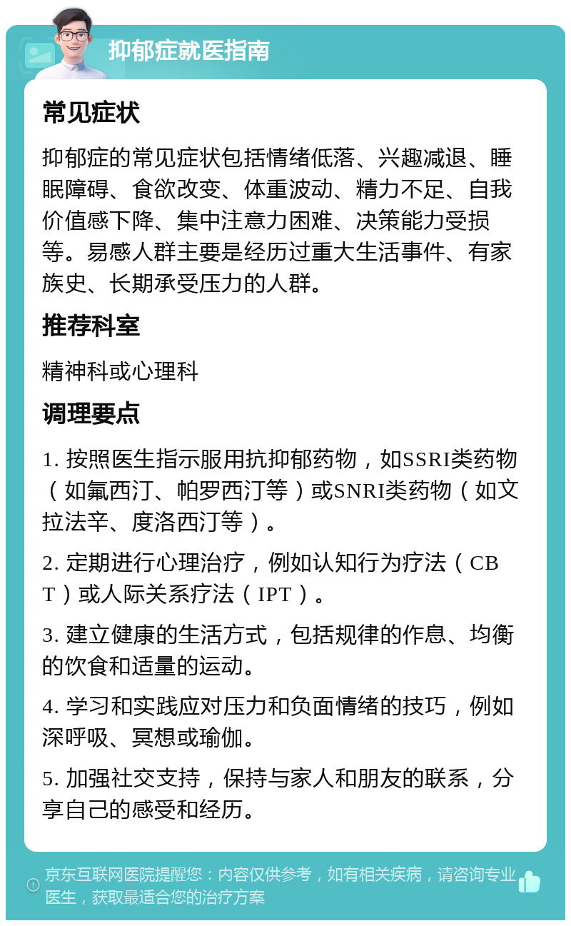 抑郁症就医指南 常见症状 抑郁症的常见症状包括情绪低落、兴趣减退、睡眠障碍、食欲改变、体重波动、精力不足、自我价值感下降、集中注意力困难、决策能力受损等。易感人群主要是经历过重大生活事件、有家族史、长期承受压力的人群。 推荐科室 精神科或心理科 调理要点 1. 按照医生指示服用抗抑郁药物，如SSRI类药物（如氟西汀、帕罗西汀等）或SNRI类药物（如文拉法辛、度洛西汀等）。 2. 定期进行心理治疗，例如认知行为疗法（CBT）或人际关系疗法（IPT）。 3. 建立健康的生活方式，包括规律的作息、均衡的饮食和适量的运动。 4. 学习和实践应对压力和负面情绪的技巧，例如深呼吸、冥想或瑜伽。 5. 加强社交支持，保持与家人和朋友的联系，分享自己的感受和经历。