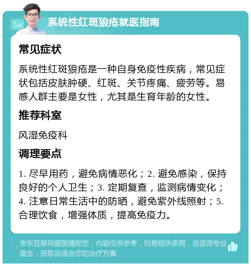 系统性红斑狼疮就医指南 常见症状 系统性红斑狼疮是一种自身免疫性疾病，常见症状包括皮肤肿硬、红斑、关节疼痛、疲劳等。易感人群主要是女性，尤其是生育年龄的女性。 推荐科室 风湿免疫科 调理要点 1. 尽早用药，避免病情恶化；2. 避免感染，保持良好的个人卫生；3. 定期复查，监测病情变化；4. 注意日常生活中的防晒，避免紫外线照射；5. 合理饮食，增强体质，提高免疫力。