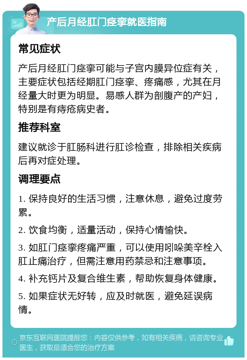 产后月经肛门痉挛就医指南 常见症状 产后月经肛门痉挛可能与子宫内膜异位症有关，主要症状包括经期肛门痉挛、疼痛感，尤其在月经量大时更为明显。易感人群为剖腹产的产妇，特别是有痔疮病史者。 推荐科室 建议就诊于肛肠科进行肛诊检查，排除相关疾病后再对症处理。 调理要点 1. 保持良好的生活习惯，注意休息，避免过度劳累。 2. 饮食均衡，适量活动，保持心情愉快。 3. 如肛门痉挛疼痛严重，可以使用吲哚美辛栓入肛止痛治疗，但需注意用药禁忌和注意事项。 4. 补充钙片及复合维生素，帮助恢复身体健康。 5. 如果症状无好转，应及时就医，避免延误病情。