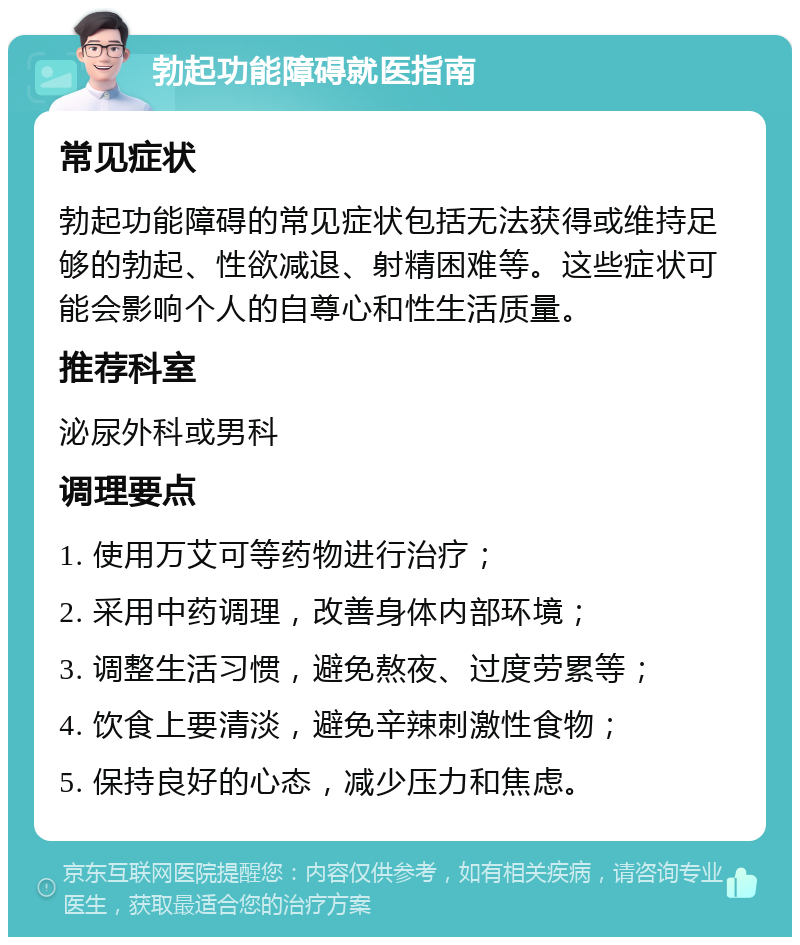 勃起功能障碍就医指南 常见症状 勃起功能障碍的常见症状包括无法获得或维持足够的勃起、性欲减退、射精困难等。这些症状可能会影响个人的自尊心和性生活质量。 推荐科室 泌尿外科或男科 调理要点 1. 使用万艾可等药物进行治疗； 2. 采用中药调理，改善身体内部环境； 3. 调整生活习惯，避免熬夜、过度劳累等； 4. 饮食上要清淡，避免辛辣刺激性食物； 5. 保持良好的心态，减少压力和焦虑。