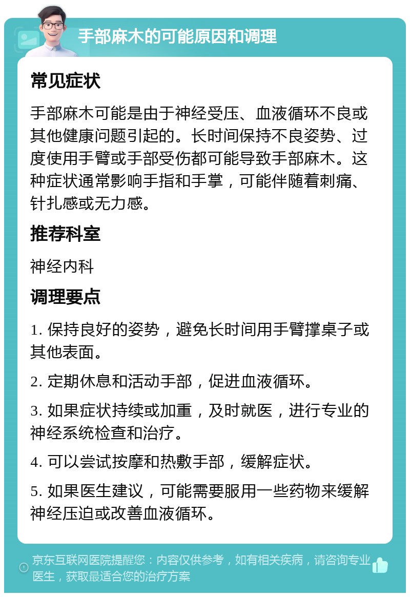 手部麻木的可能原因和调理 常见症状 手部麻木可能是由于神经受压、血液循环不良或其他健康问题引起的。长时间保持不良姿势、过度使用手臂或手部受伤都可能导致手部麻木。这种症状通常影响手指和手掌，可能伴随着刺痛、针扎感或无力感。 推荐科室 神经内科 调理要点 1. 保持良好的姿势，避免长时间用手臂撑桌子或其他表面。 2. 定期休息和活动手部，促进血液循环。 3. 如果症状持续或加重，及时就医，进行专业的神经系统检查和治疗。 4. 可以尝试按摩和热敷手部，缓解症状。 5. 如果医生建议，可能需要服用一些药物来缓解神经压迫或改善血液循环。