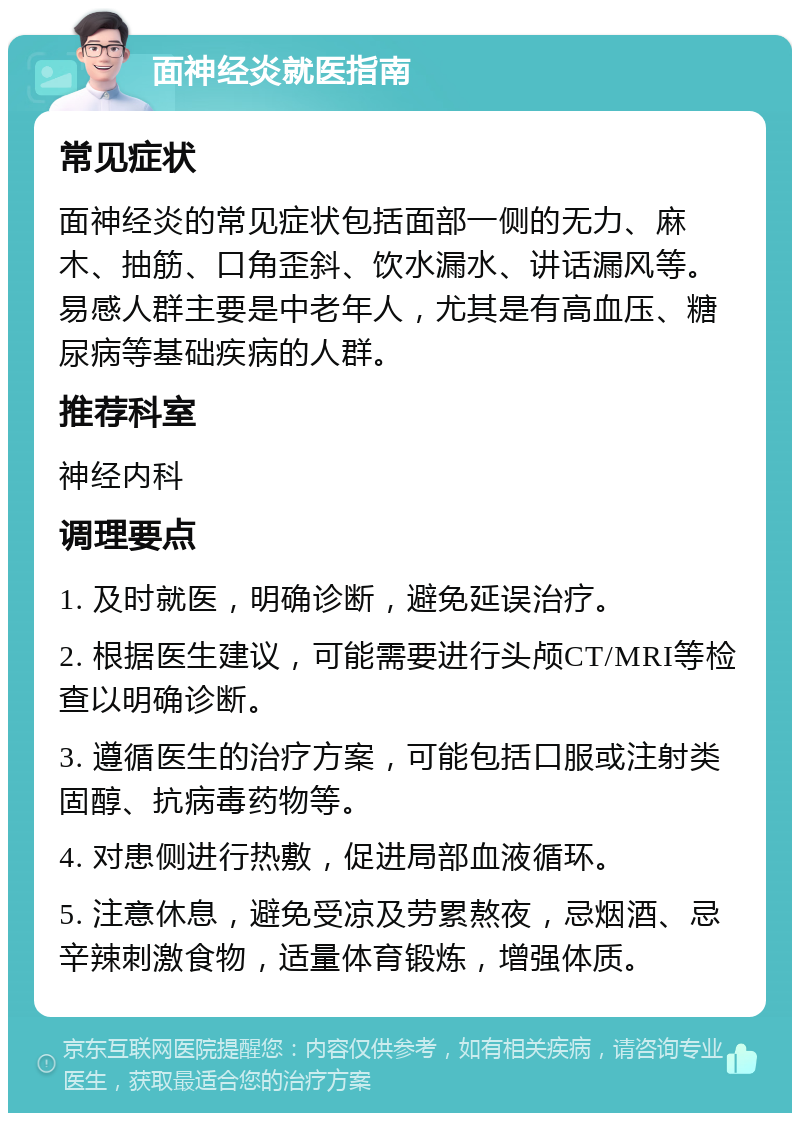 面神经炎就医指南 常见症状 面神经炎的常见症状包括面部一侧的无力、麻木、抽筋、口角歪斜、饮水漏水、讲话漏风等。易感人群主要是中老年人，尤其是有高血压、糖尿病等基础疾病的人群。 推荐科室 神经内科 调理要点 1. 及时就医，明确诊断，避免延误治疗。 2. 根据医生建议，可能需要进行头颅CT/MRI等检查以明确诊断。 3. 遵循医生的治疗方案，可能包括口服或注射类固醇、抗病毒药物等。 4. 对患侧进行热敷，促进局部血液循环。 5. 注意休息，避免受凉及劳累熬夜，忌烟酒、忌辛辣刺激食物，适量体育锻炼，增强体质。