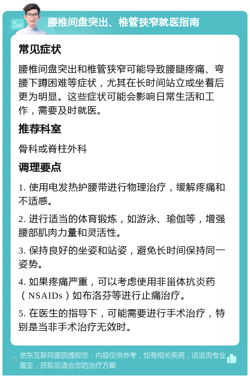 腰椎间盘突出、椎管狭窄就医指南 常见症状 腰椎间盘突出和椎管狭窄可能导致腰腿疼痛、弯腰下蹲困难等症状，尤其在长时间站立或坐着后更为明显。这些症状可能会影响日常生活和工作，需要及时就医。 推荐科室 骨科或脊柱外科 调理要点 1. 使用电发热护腰带进行物理治疗，缓解疼痛和不适感。 2. 进行适当的体育锻炼，如游泳、瑜伽等，增强腰部肌肉力量和灵活性。 3. 保持良好的坐姿和站姿，避免长时间保持同一姿势。 4. 如果疼痛严重，可以考虑使用非甾体抗炎药（NSAIDs）如布洛芬等进行止痛治疗。 5. 在医生的指导下，可能需要进行手术治疗，特别是当非手术治疗无效时。