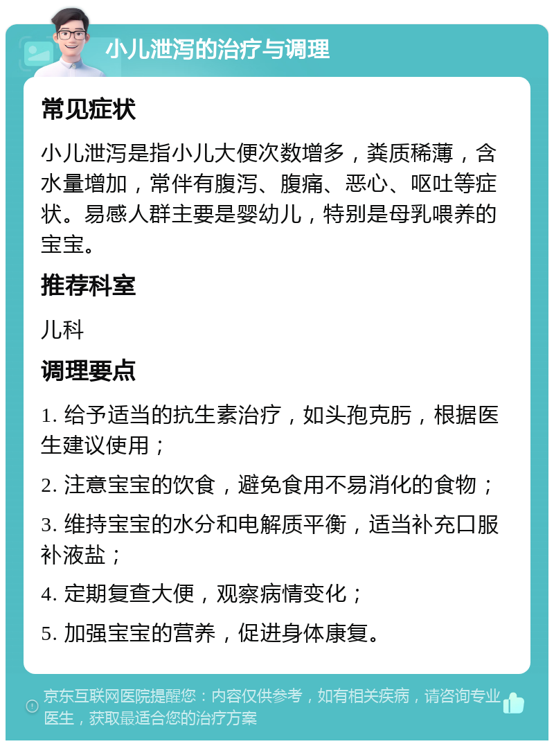 小儿泄泻的治疗与调理 常见症状 小儿泄泻是指小儿大便次数增多，粪质稀薄，含水量增加，常伴有腹泻、腹痛、恶心、呕吐等症状。易感人群主要是婴幼儿，特别是母乳喂养的宝宝。 推荐科室 儿科 调理要点 1. 给予适当的抗生素治疗，如头孢克肟，根据医生建议使用； 2. 注意宝宝的饮食，避免食用不易消化的食物； 3. 维持宝宝的水分和电解质平衡，适当补充口服补液盐； 4. 定期复查大便，观察病情变化； 5. 加强宝宝的营养，促进身体康复。