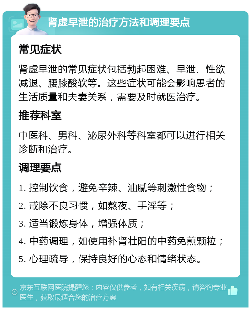 肾虚早泄的治疗方法和调理要点 常见症状 肾虚早泄的常见症状包括勃起困难、早泄、性欲减退、腰膝酸软等。这些症状可能会影响患者的生活质量和夫妻关系，需要及时就医治疗。 推荐科室 中医科、男科、泌尿外科等科室都可以进行相关诊断和治疗。 调理要点 1. 控制饮食，避免辛辣、油腻等刺激性食物； 2. 戒除不良习惯，如熬夜、手淫等； 3. 适当锻炼身体，增强体质； 4. 中药调理，如使用补肾壮阳的中药免煎颗粒； 5. 心理疏导，保持良好的心态和情绪状态。