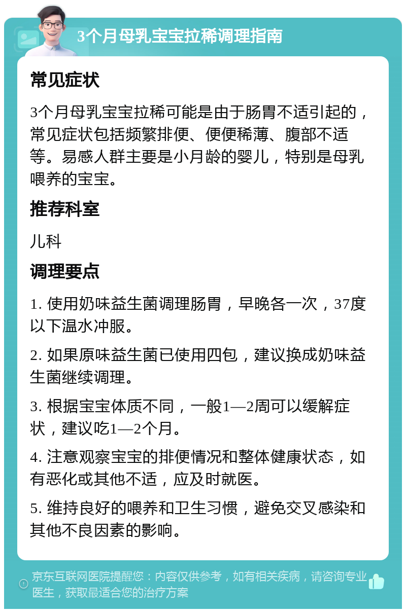 3个月母乳宝宝拉稀调理指南 常见症状 3个月母乳宝宝拉稀可能是由于肠胃不适引起的，常见症状包括频繁排便、便便稀薄、腹部不适等。易感人群主要是小月龄的婴儿，特别是母乳喂养的宝宝。 推荐科室 儿科 调理要点 1. 使用奶味益生菌调理肠胃，早晚各一次，37度以下温水冲服。 2. 如果原味益生菌已使用四包，建议换成奶味益生菌继续调理。 3. 根据宝宝体质不同，一般1—2周可以缓解症状，建议吃1—2个月。 4. 注意观察宝宝的排便情况和整体健康状态，如有恶化或其他不适，应及时就医。 5. 维持良好的喂养和卫生习惯，避免交叉感染和其他不良因素的影响。