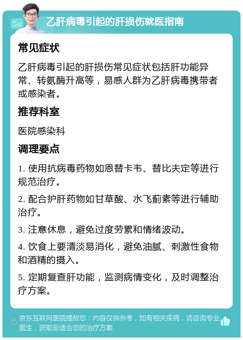 乙肝病毒引起的肝损伤就医指南 常见症状 乙肝病毒引起的肝损伤常见症状包括肝功能异常、转氨酶升高等，易感人群为乙肝病毒携带者或感染者。 推荐科室 医院感染科 调理要点 1. 使用抗病毒药物如恩替卡韦、替比夫定等进行规范治疗。 2. 配合护肝药物如甘草酸、水飞蓟素等进行辅助治疗。 3. 注意休息，避免过度劳累和情绪波动。 4. 饮食上要清淡易消化，避免油腻、刺激性食物和酒精的摄入。 5. 定期复查肝功能，监测病情变化，及时调整治疗方案。