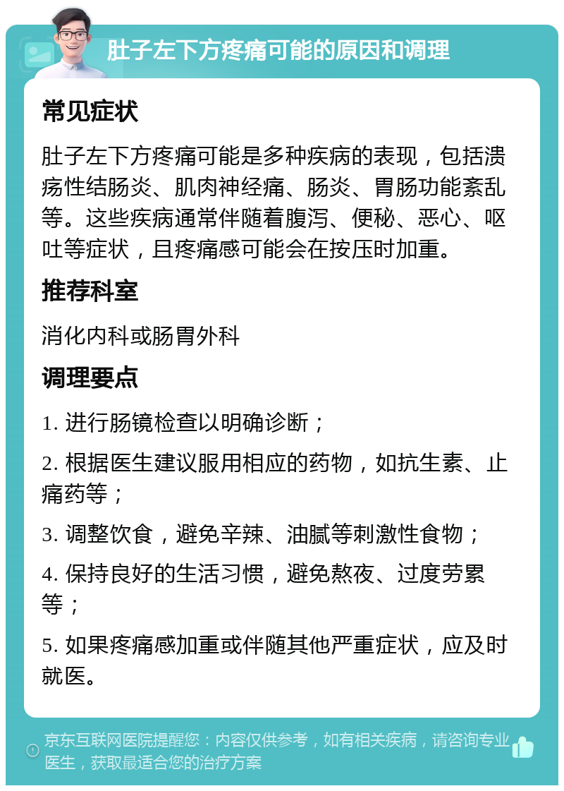 肚子左下方疼痛可能的原因和调理 常见症状 肚子左下方疼痛可能是多种疾病的表现，包括溃疡性结肠炎、肌肉神经痛、肠炎、胃肠功能紊乱等。这些疾病通常伴随着腹泻、便秘、恶心、呕吐等症状，且疼痛感可能会在按压时加重。 推荐科室 消化内科或肠胃外科 调理要点 1. 进行肠镜检查以明确诊断； 2. 根据医生建议服用相应的药物，如抗生素、止痛药等； 3. 调整饮食，避免辛辣、油腻等刺激性食物； 4. 保持良好的生活习惯，避免熬夜、过度劳累等； 5. 如果疼痛感加重或伴随其他严重症状，应及时就医。