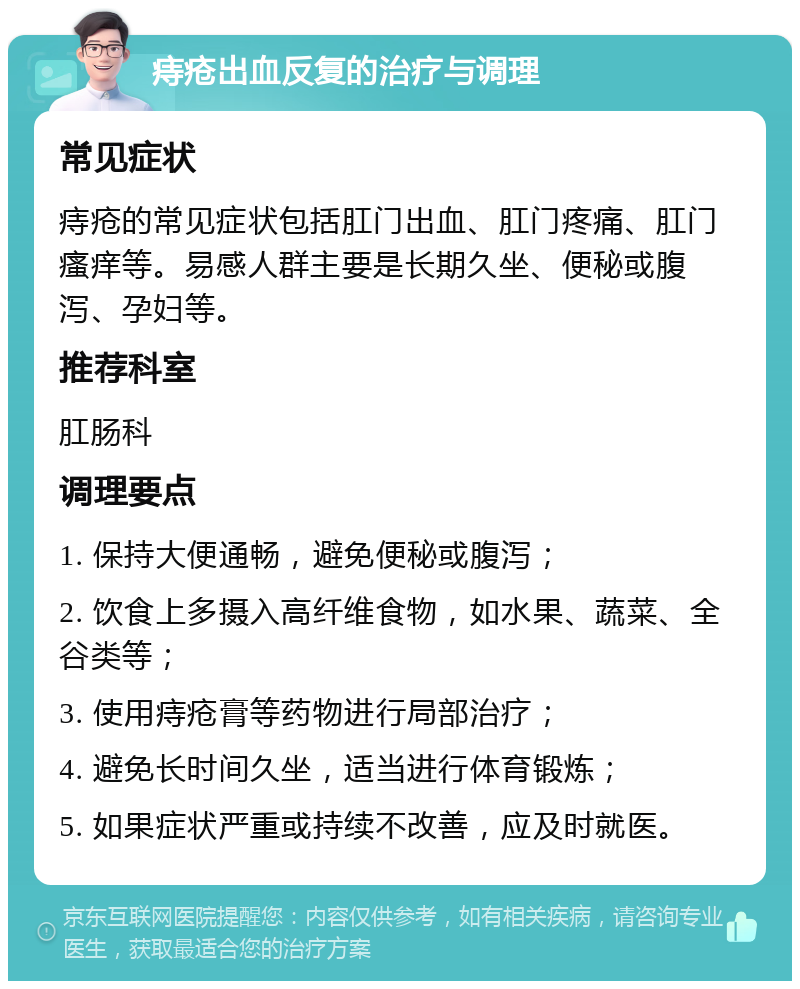 痔疮出血反复的治疗与调理 常见症状 痔疮的常见症状包括肛门出血、肛门疼痛、肛门瘙痒等。易感人群主要是长期久坐、便秘或腹泻、孕妇等。 推荐科室 肛肠科 调理要点 1. 保持大便通畅，避免便秘或腹泻； 2. 饮食上多摄入高纤维食物，如水果、蔬菜、全谷类等； 3. 使用痔疮膏等药物进行局部治疗； 4. 避免长时间久坐，适当进行体育锻炼； 5. 如果症状严重或持续不改善，应及时就医。