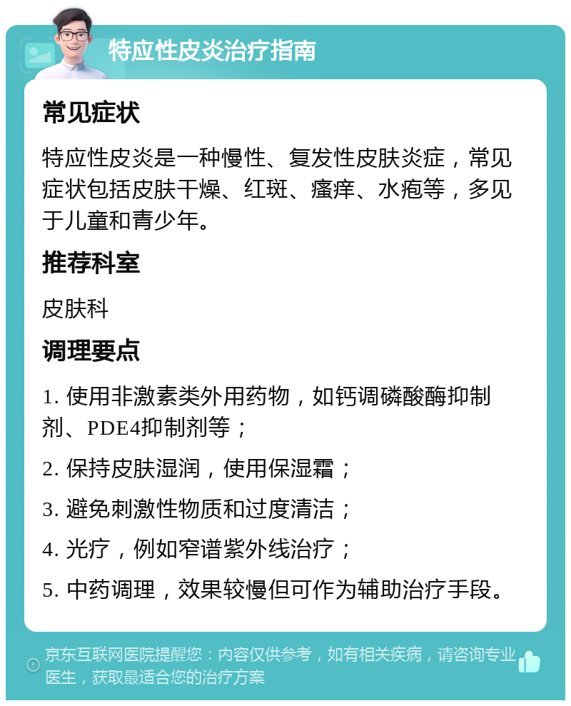 特应性皮炎治疗指南 常见症状 特应性皮炎是一种慢性、复发性皮肤炎症，常见症状包括皮肤干燥、红斑、瘙痒、水疱等，多见于儿童和青少年。 推荐科室 皮肤科 调理要点 1. 使用非激素类外用药物，如钙调磷酸酶抑制剂、PDE4抑制剂等； 2. 保持皮肤湿润，使用保湿霜； 3. 避免刺激性物质和过度清洁； 4. 光疗，例如窄谱紫外线治疗； 5. 中药调理，效果较慢但可作为辅助治疗手段。