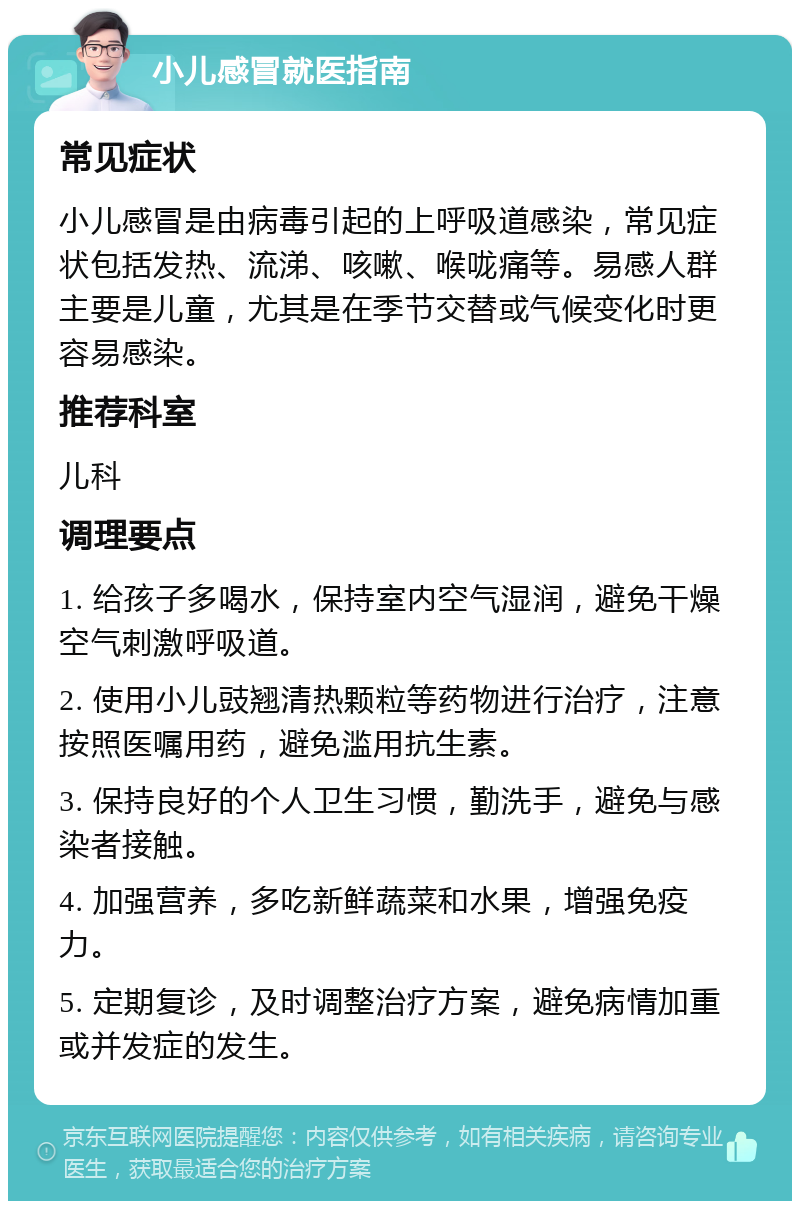 小儿感冒就医指南 常见症状 小儿感冒是由病毒引起的上呼吸道感染，常见症状包括发热、流涕、咳嗽、喉咙痛等。易感人群主要是儿童，尤其是在季节交替或气候变化时更容易感染。 推荐科室 儿科 调理要点 1. 给孩子多喝水，保持室内空气湿润，避免干燥空气刺激呼吸道。 2. 使用小儿豉翘清热颗粒等药物进行治疗，注意按照医嘱用药，避免滥用抗生素。 3. 保持良好的个人卫生习惯，勤洗手，避免与感染者接触。 4. 加强营养，多吃新鲜蔬菜和水果，增强免疫力。 5. 定期复诊，及时调整治疗方案，避免病情加重或并发症的发生。