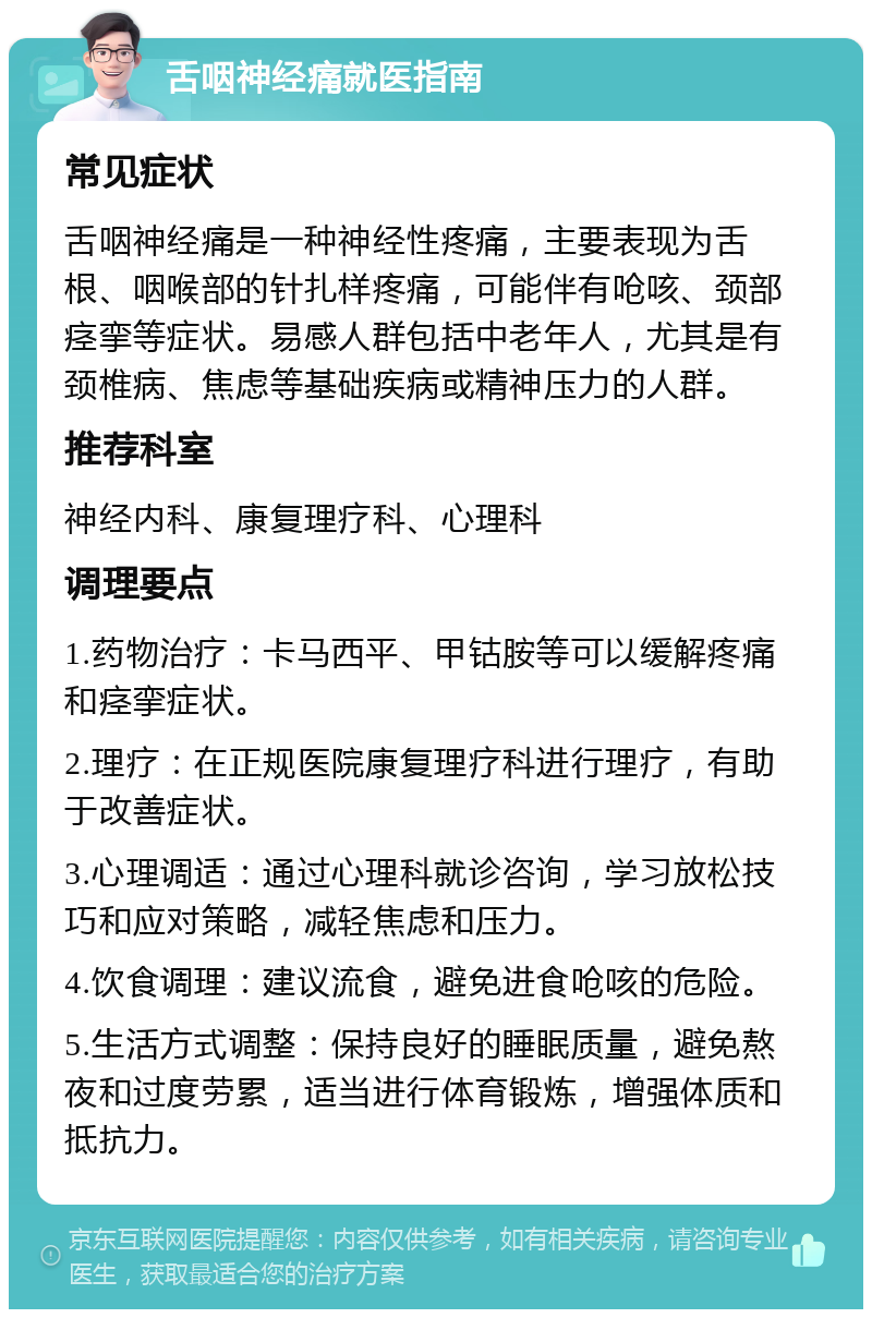 舌咽神经痛就医指南 常见症状 舌咽神经痛是一种神经性疼痛，主要表现为舌根、咽喉部的针扎样疼痛，可能伴有呛咳、颈部痉挛等症状。易感人群包括中老年人，尤其是有颈椎病、焦虑等基础疾病或精神压力的人群。 推荐科室 神经内科、康复理疗科、心理科 调理要点 1.药物治疗：卡马西平、甲钴胺等可以缓解疼痛和痉挛症状。 2.理疗：在正规医院康复理疗科进行理疗，有助于改善症状。 3.心理调适：通过心理科就诊咨询，学习放松技巧和应对策略，减轻焦虑和压力。 4.饮食调理：建议流食，避免进食呛咳的危险。 5.生活方式调整：保持良好的睡眠质量，避免熬夜和过度劳累，适当进行体育锻炼，增强体质和抵抗力。