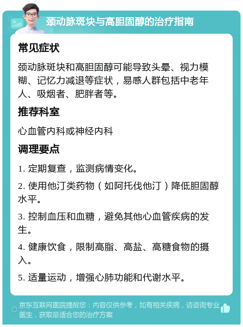 颈动脉斑块与高胆固醇的治疗指南 常见症状 颈动脉斑块和高胆固醇可能导致头晕、视力模糊、记忆力减退等症状，易感人群包括中老年人、吸烟者、肥胖者等。 推荐科室 心血管内科或神经内科 调理要点 1. 定期复查，监测病情变化。 2. 使用他汀类药物（如阿托伐他汀）降低胆固醇水平。 3. 控制血压和血糖，避免其他心血管疾病的发生。 4. 健康饮食，限制高脂、高盐、高糖食物的摄入。 5. 适量运动，增强心肺功能和代谢水平。