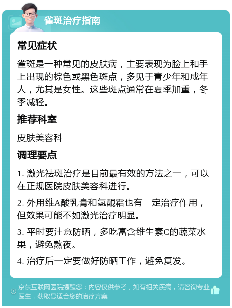 雀斑治疗指南 常见症状 雀斑是一种常见的皮肤病，主要表现为脸上和手上出现的棕色或黑色斑点，多见于青少年和成年人，尤其是女性。这些斑点通常在夏季加重，冬季减轻。 推荐科室 皮肤美容科 调理要点 1. 激光祛斑治疗是目前最有效的方法之一，可以在正规医院皮肤美容科进行。 2. 外用维A酸乳膏和氢醌霜也有一定治疗作用，但效果可能不如激光治疗明显。 3. 平时要注意防晒，多吃富含维生素C的蔬菜水果，避免熬夜。 4. 治疗后一定要做好防晒工作，避免复发。