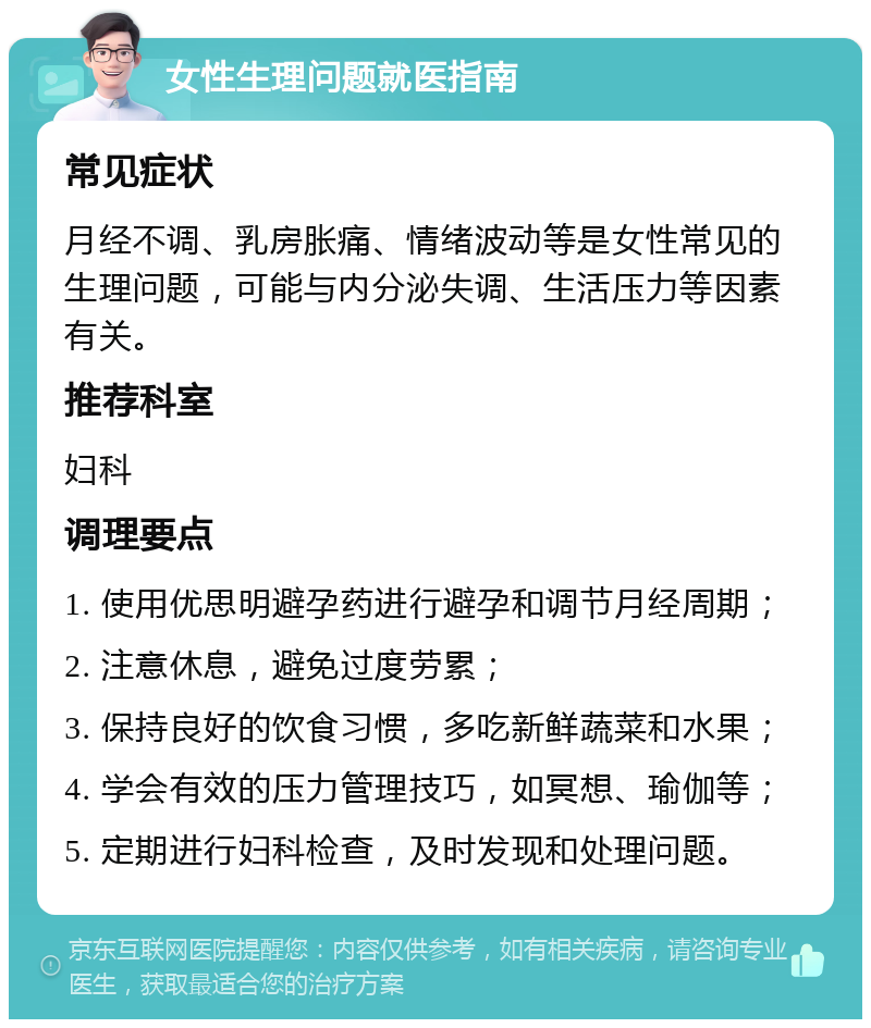 女性生理问题就医指南 常见症状 月经不调、乳房胀痛、情绪波动等是女性常见的生理问题，可能与内分泌失调、生活压力等因素有关。 推荐科室 妇科 调理要点 1. 使用优思明避孕药进行避孕和调节月经周期； 2. 注意休息，避免过度劳累； 3. 保持良好的饮食习惯，多吃新鲜蔬菜和水果； 4. 学会有效的压力管理技巧，如冥想、瑜伽等； 5. 定期进行妇科检查，及时发现和处理问题。