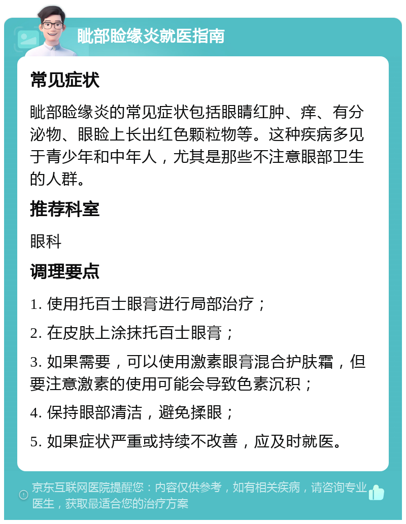 眦部睑缘炎就医指南 常见症状 眦部睑缘炎的常见症状包括眼睛红肿、痒、有分泌物、眼睑上长出红色颗粒物等。这种疾病多见于青少年和中年人，尤其是那些不注意眼部卫生的人群。 推荐科室 眼科 调理要点 1. 使用托百士眼膏进行局部治疗； 2. 在皮肤上涂抹托百士眼膏； 3. 如果需要，可以使用激素眼膏混合护肤霜，但要注意激素的使用可能会导致色素沉积； 4. 保持眼部清洁，避免揉眼； 5. 如果症状严重或持续不改善，应及时就医。