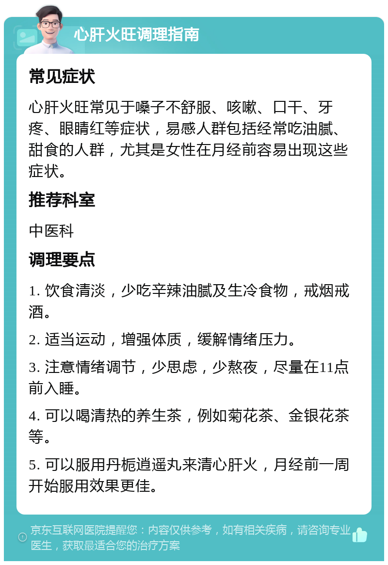 心肝火旺调理指南 常见症状 心肝火旺常见于嗓子不舒服、咳嗽、口干、牙疼、眼睛红等症状，易感人群包括经常吃油腻、甜食的人群，尤其是女性在月经前容易出现这些症状。 推荐科室 中医科 调理要点 1. 饮食清淡，少吃辛辣油腻及生冷食物，戒烟戒酒。 2. 适当运动，增强体质，缓解情绪压力。 3. 注意情绪调节，少思虑，少熬夜，尽量在11点前入睡。 4. 可以喝清热的养生茶，例如菊花茶、金银花茶等。 5. 可以服用丹栀逍遥丸来清心肝火，月经前一周开始服用效果更佳。