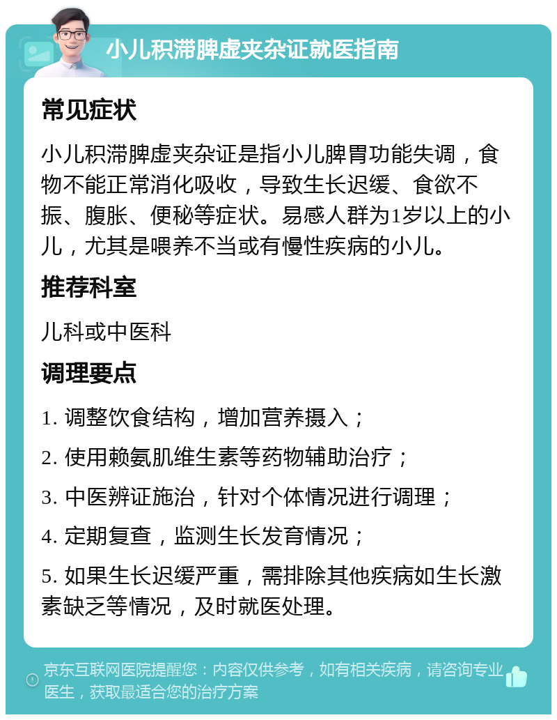 小儿积滞脾虚夹杂证就医指南 常见症状 小儿积滞脾虚夹杂证是指小儿脾胃功能失调，食物不能正常消化吸收，导致生长迟缓、食欲不振、腹胀、便秘等症状。易感人群为1岁以上的小儿，尤其是喂养不当或有慢性疾病的小儿。 推荐科室 儿科或中医科 调理要点 1. 调整饮食结构，增加营养摄入； 2. 使用赖氨肌维生素等药物辅助治疗； 3. 中医辨证施治，针对个体情况进行调理； 4. 定期复查，监测生长发育情况； 5. 如果生长迟缓严重，需排除其他疾病如生长激素缺乏等情况，及时就医处理。