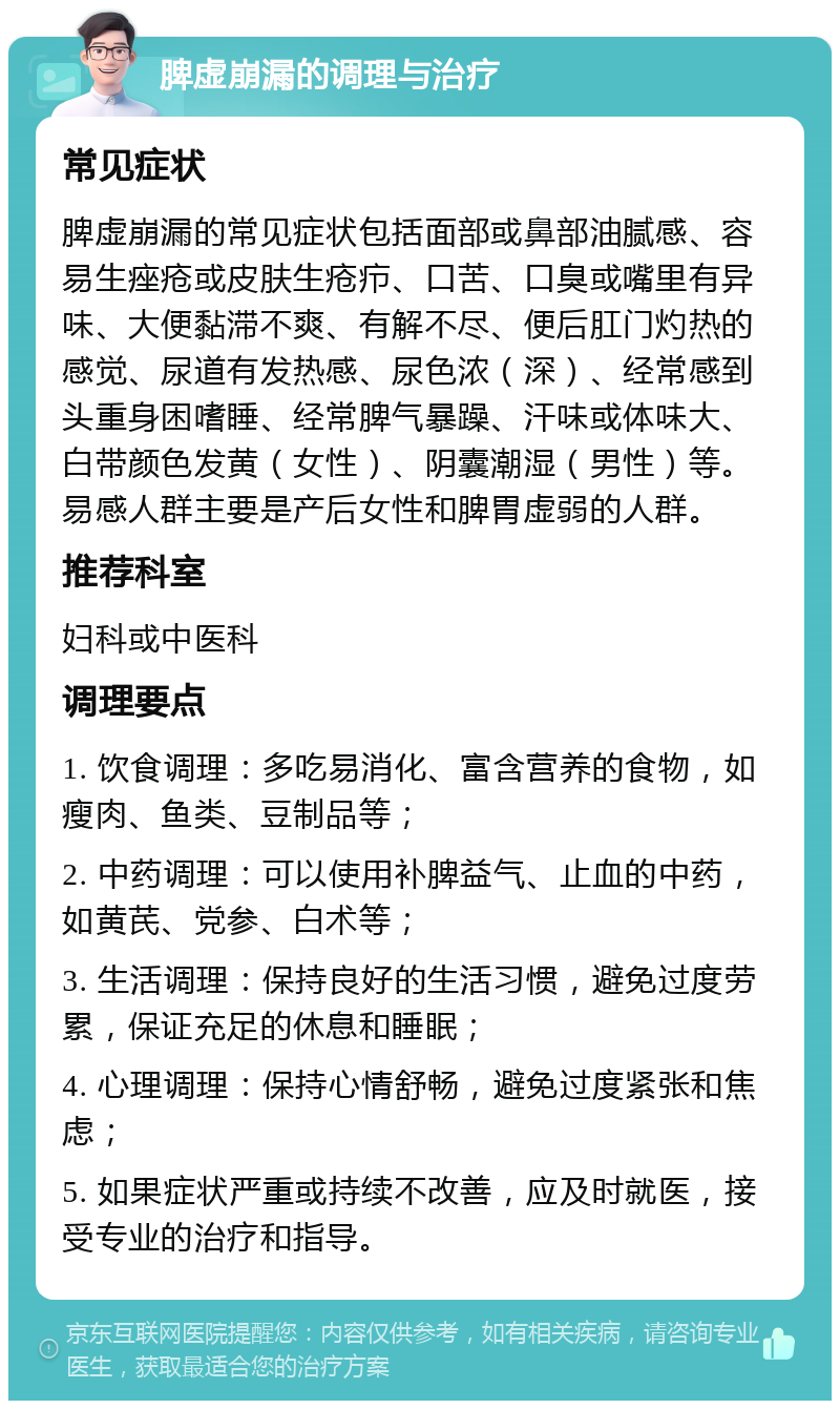 脾虚崩漏的调理与治疗 常见症状 脾虚崩漏的常见症状包括面部或鼻部油腻感、容易生痤疮或皮肤生疮疖、口苦、口臭或嘴里有异味、大便黏滞不爽、有解不尽、便后肛门灼热的感觉、尿道有发热感、尿色浓（深）、经常感到头重身困嗜睡、经常脾气暴躁、汗味或体味大、白带颜色发黄（女性）、阴囊潮湿（男性）等。易感人群主要是产后女性和脾胃虚弱的人群。 推荐科室 妇科或中医科 调理要点 1. 饮食调理：多吃易消化、富含营养的食物，如瘦肉、鱼类、豆制品等； 2. 中药调理：可以使用补脾益气、止血的中药，如黄芪、党参、白术等； 3. 生活调理：保持良好的生活习惯，避免过度劳累，保证充足的休息和睡眠； 4. 心理调理：保持心情舒畅，避免过度紧张和焦虑； 5. 如果症状严重或持续不改善，应及时就医，接受专业的治疗和指导。