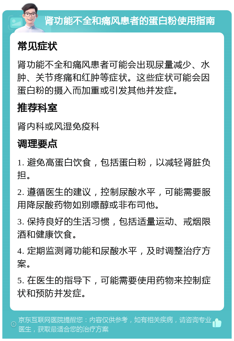 肾功能不全和痛风患者的蛋白粉使用指南 常见症状 肾功能不全和痛风患者可能会出现尿量减少、水肿、关节疼痛和红肿等症状。这些症状可能会因蛋白粉的摄入而加重或引发其他并发症。 推荐科室 肾内科或风湿免疫科 调理要点 1. 避免高蛋白饮食，包括蛋白粉，以减轻肾脏负担。 2. 遵循医生的建议，控制尿酸水平，可能需要服用降尿酸药物如别嘌醇或非布司他。 3. 保持良好的生活习惯，包括适量运动、戒烟限酒和健康饮食。 4. 定期监测肾功能和尿酸水平，及时调整治疗方案。 5. 在医生的指导下，可能需要使用药物来控制症状和预防并发症。