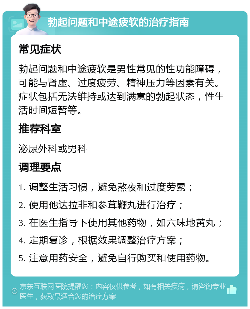 勃起问题和中途疲软的治疗指南 常见症状 勃起问题和中途疲软是男性常见的性功能障碍，可能与肾虚、过度疲劳、精神压力等因素有关。症状包括无法维持或达到满意的勃起状态，性生活时间短暂等。 推荐科室 泌尿外科或男科 调理要点 1. 调整生活习惯，避免熬夜和过度劳累； 2. 使用他达拉非和参茸鞭丸进行治疗； 3. 在医生指导下使用其他药物，如六味地黄丸； 4. 定期复诊，根据效果调整治疗方案； 5. 注意用药安全，避免自行购买和使用药物。