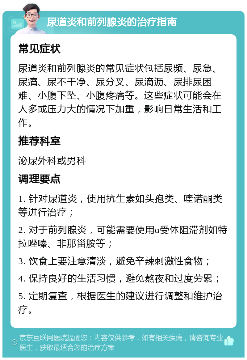 尿道炎和前列腺炎的治疗指南 常见症状 尿道炎和前列腺炎的常见症状包括尿频、尿急、尿痛、尿不干净、尿分叉、尿滴沥、尿排尿困难、小腹下坠、小腹疼痛等。这些症状可能会在人多或压力大的情况下加重，影响日常生活和工作。 推荐科室 泌尿外科或男科 调理要点 1. 针对尿道炎，使用抗生素如头孢类、喹诺酮类等进行治疗； 2. 对于前列腺炎，可能需要使用α受体阻滞剂如特拉唑嗪、非那甾胺等； 3. 饮食上要注意清淡，避免辛辣刺激性食物； 4. 保持良好的生活习惯，避免熬夜和过度劳累； 5. 定期复查，根据医生的建议进行调整和维护治疗。