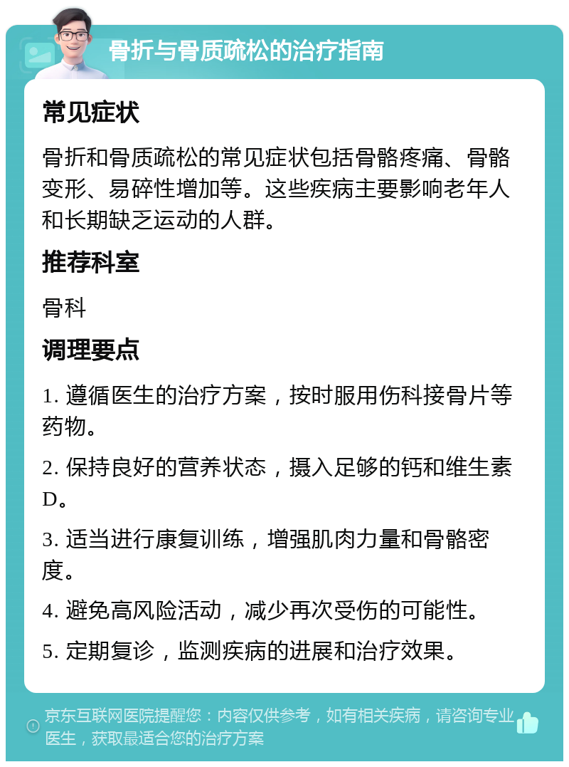 骨折与骨质疏松的治疗指南 常见症状 骨折和骨质疏松的常见症状包括骨骼疼痛、骨骼变形、易碎性增加等。这些疾病主要影响老年人和长期缺乏运动的人群。 推荐科室 骨科 调理要点 1. 遵循医生的治疗方案，按时服用伤科接骨片等药物。 2. 保持良好的营养状态，摄入足够的钙和维生素D。 3. 适当进行康复训练，增强肌肉力量和骨骼密度。 4. 避免高风险活动，减少再次受伤的可能性。 5. 定期复诊，监测疾病的进展和治疗效果。