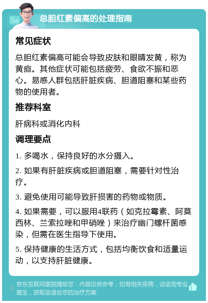 总胆红素偏高的处理指南 常见症状 总胆红素偏高可能会导致皮肤和眼睛发黄，称为黄疸。其他症状可能包括疲劳、食欲不振和恶心。易感人群包括肝脏疾病、胆道阻塞和某些药物的使用者。 推荐科室 肝病科或消化内科 调理要点 1. 多喝水，保持良好的水分摄入。 2. 如果有肝脏疾病或胆道阻塞，需要针对性治疗。 3. 避免使用可能导致肝损害的药物或物质。 4. 如果需要，可以服用4联药（如克拉霉素、阿莫西林、兰索拉唑和甲硝唑）来治疗幽门螺杆菌感染，但需在医生指导下使用。 5. 保持健康的生活方式，包括均衡饮食和适量运动，以支持肝脏健康。